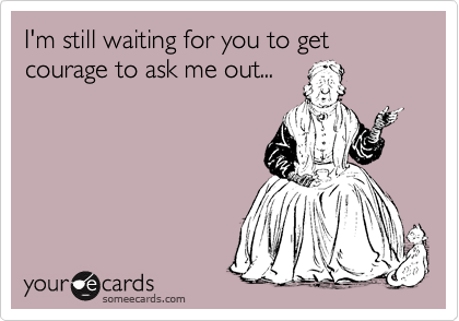 I'm still waiting for you to get courage to ask me out...