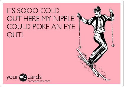 ITS SOOO COLD
OUT HERE MY NIPPLE
COULD POKE AN EYE
OUT!