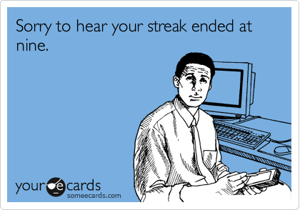 Sorry to hear your streak ended at nine. 