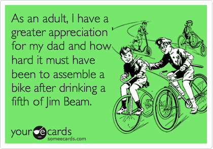 As an adult, I have a
greater appreciation '
for my dad and how 
hard it must have
been to assemble a
bike after drinking a
fifth of Jim Beam.