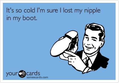 It's so cold I'm sure I lost my nipple in my boot.