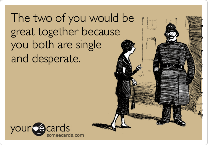 The two of you would be 
great together because 
you both are single
and desperate.