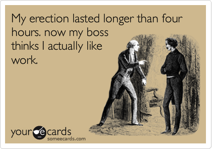 My erection lasted longer than four hours. now my boss
thinks I actually like
work.