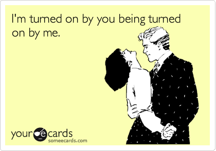 I'm turned on by you being turned on by me.