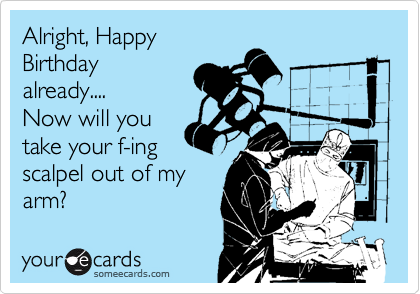 Alright, Happy
Birthday
already....
Now will you
take your f-ing
scalpel out of my
arm?