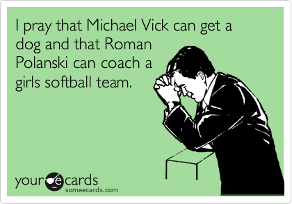 I pray that Michael Vick can get a dog and that Roman
Polanski can coach a 
girls softball team.