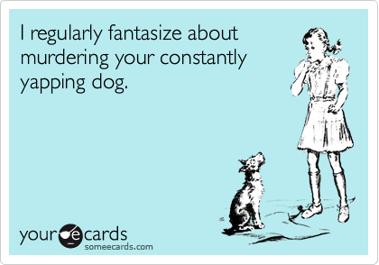 I regularly fantasize about
murdering your constantly
yapping dog.