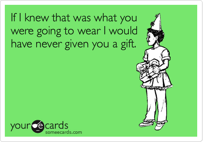 If I knew that was what you
were going to wear I would 
have never given you a gift.

