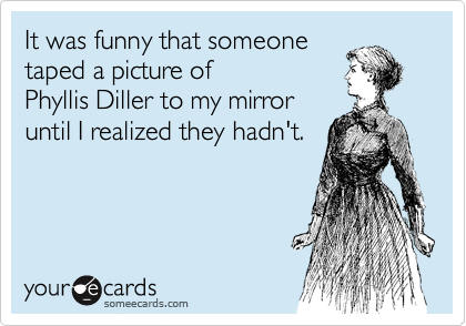 It was funny that someone 
taped a picture of 
Phyllis Diller to my mirror 
until I realized they hadn't.
