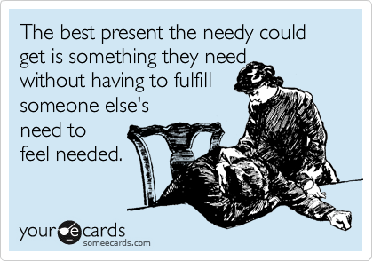 The best present the needy could get is something they need 
without having to fulfill 
someone else's 
need to 
feel needed. 