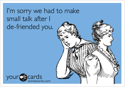 I'm sorry we had to make 
small talk after I 
de-friended you. 