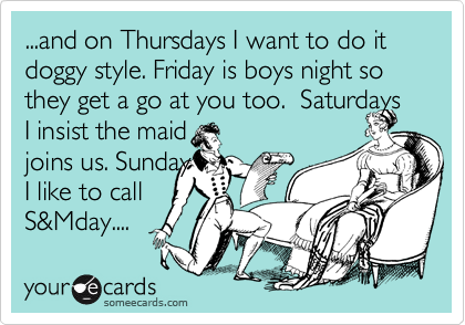 ...and on Thursdays I want to do it doggy style. Friday is boys night so they get a go at you too.  Saturdays I insist the maid 
joins us. Sunday
I like to call 
S&Mday.... 
