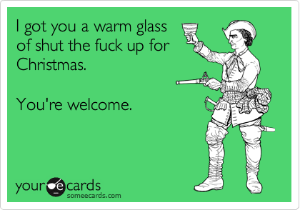 I got you a warm glass
of shut the fuck up for
Christmas.

You're welcome.