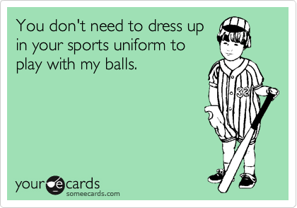 You don't need to dress up
in your sports uniform to
play with my balls.