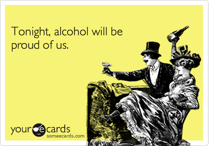
Tonight, alcohol will be
proud of us.