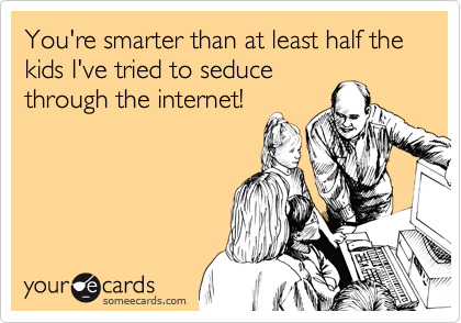 You're smarter than at least half the kids I've tried to seduce
through the internet!