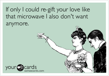 If only I could re-gift your love like that microwave I also don't want anymore. 