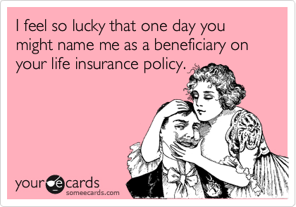 I feel so lucky that one day you might name me as a beneficiary on your life insurance policy.