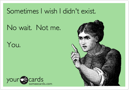 Sometimes I wish I didn't exist.   

No wait.  Not me. 

You.