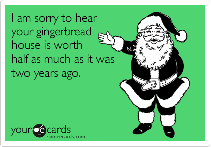 I am sorry to hear 
your gingerbread
house is worth
half as much as it was
two years ago.