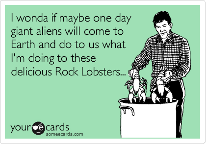 I wonda if maybe one day
giant aliens will come to
Earth and do to us what
I'm doing to these
delicious Rock Lobsters...