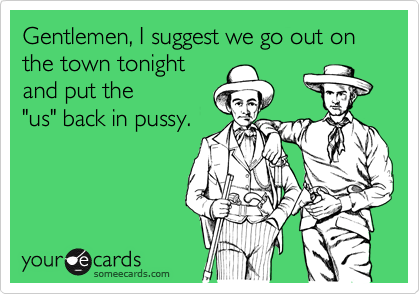 Gentlemen, I suggest we go out on the town tonight
and put the
"us" back in pussy. 