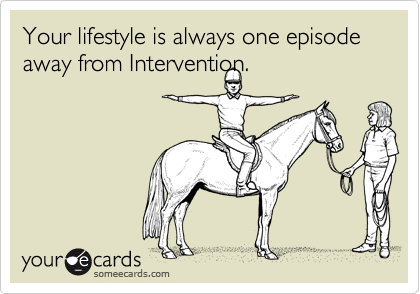 Your lifestyle is always one episode away from Intervention.


