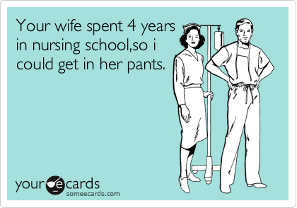 Your wife spent 4 years
in nursing school,so i
could get in her pants.