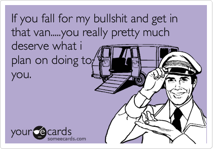 If you fall for my bullshit and get in that van.....you really pretty much deserve what i
plan on doing to
you.