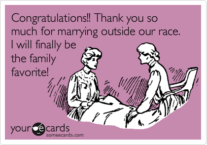 Congratulations!! Thank you so much for marrying outside our race. I will finally be
the family
favorite!