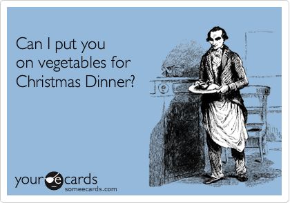 
Can I put you
on vegetables for
Christmas Dinner?