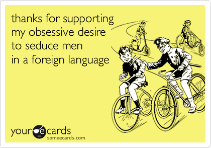thanks for supporting 
my obsessive desire
to seduce men 
in a foreign language 