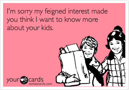 I'm sorry my feigned interest made you think I want to know more about your kids.