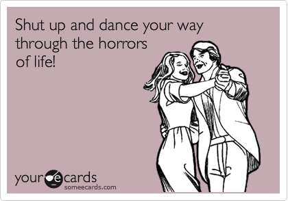 Shut up and dance your way through the horrors
of life!