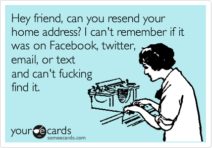 Hey friend, can you resend your home address? I can't remember if it was on Facebook, twitter,
email, or text
and can't fucking
find it. 