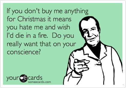 If you don't buy me anything 
for Christmas it means
you hate me and wish
I'd die in a fire.  Do you
really want that on your
conscience?