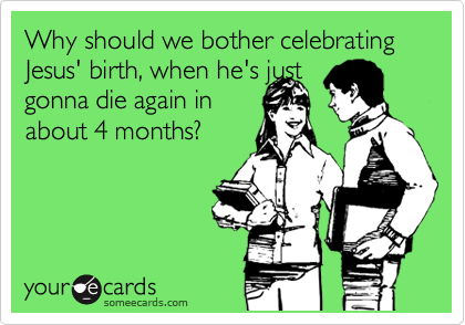 Why should we bother celebrating Jesus' birth, when he's just
gonna die again in 
about 4 months? 