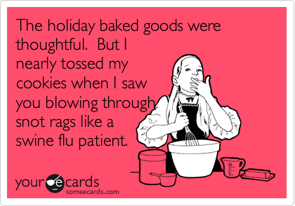 The holiday baked goods were thoughtful.  But I
nearly tossed my
cookies when I saw
you blowing through
snot rags like a
swine flu patient.