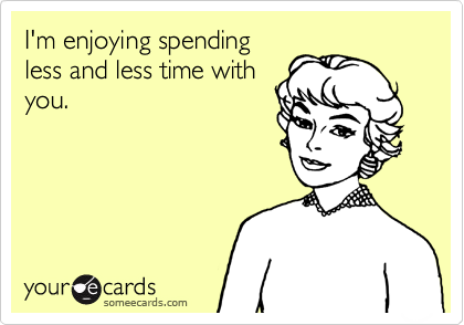 I'm enjoying spending
less and less time with
you. 