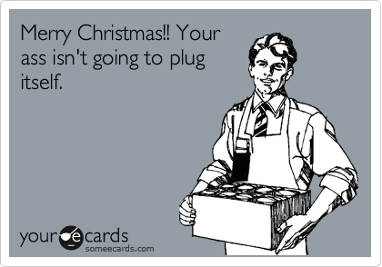 Merry Christmas!! Your
ass isn't going to plug
itself.
