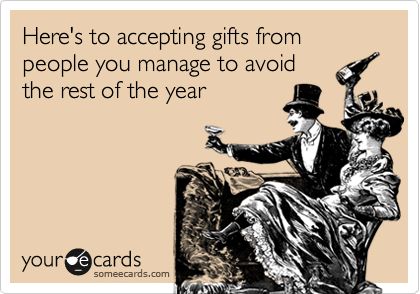 Here's to accepting gifts from people you manage to avoid
the rest of the year