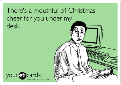 There's a mouthful of Christmas cheer for you under my
desk.