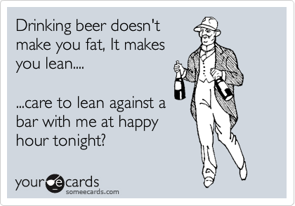 Drinking beer doesn't
make you fat, It makes
you lean....

...care to lean against a
bar with me at happy
hour tonight?