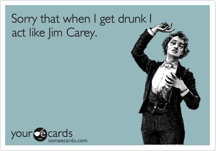Sorry that when I get drunk I
act like Jim Carey.