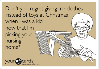 Don't you regret giving me clothes instead of toys at Christmas
when I was a kid, 
now that I'm
picking your
nursing
home?