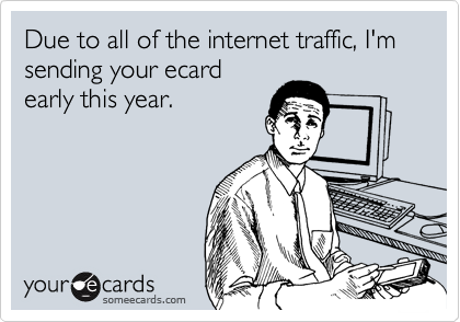Due to all of the internet traffic, I'm sending your ecard
early this year.