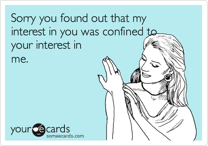 Sorry you found out that my interest in you was confined to 
your interest in
me.