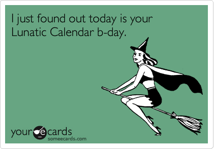 I just found out today is your Lunatic Calendar b-day.