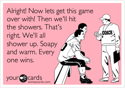 Alright! Now lets get this game
over with! Then we'll hit
the showers. That's
right. We'll all
shower up. Soapy
and warm. Every
one wins.