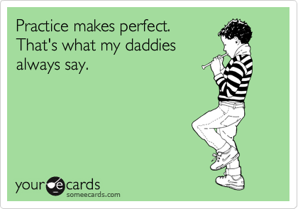 Practice makes perfect.
That's what my daddies
always say.